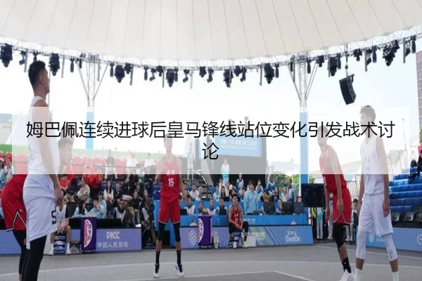 姆巴佩连续进球后皇马锋线站位变化引发战术讨论 - Kaiyun