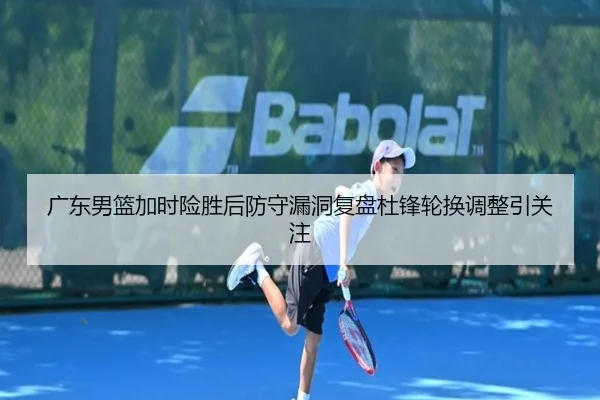 广东男篮加时险胜后防守漏洞复盘杜锋轮换调整引关注（Kaiyun）